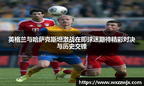 英格兰与哈萨克斯坦激战在即球迷期待精彩对决与历史交锋